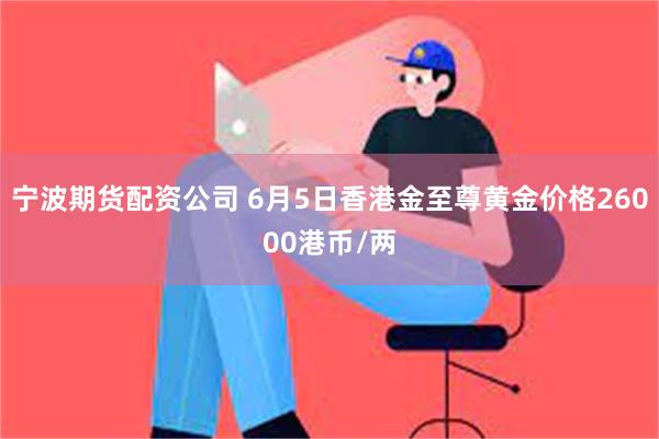 宁波期货配资公司 6月5日香港金至尊黄金价格26000港币/两