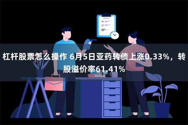 杠杆股票怎么操作 6月5日亚药转债上涨0.33%，转股溢价率61.41%