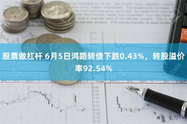 股票做杠杆 6月5日鸿路转债下跌0.43%，转股溢价率92.54%