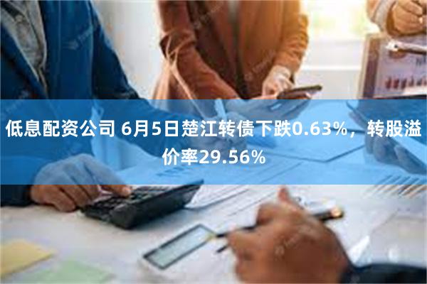 低息配资公司 6月5日楚江转债下跌0.63%，转股溢价率29.56%