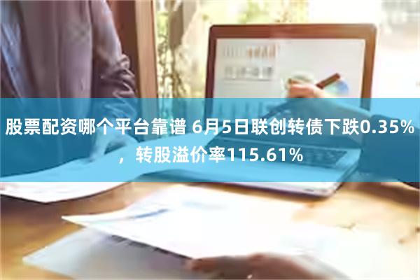 股票配资哪个平台靠谱 6月5日联创转债下跌0.35%，转股溢价率115.61%