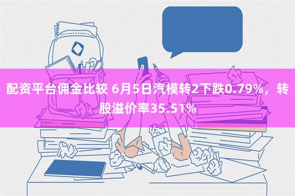 配资平台佣金比较 6月5日汽模转2下跌0.79%，转股溢价率35.51%