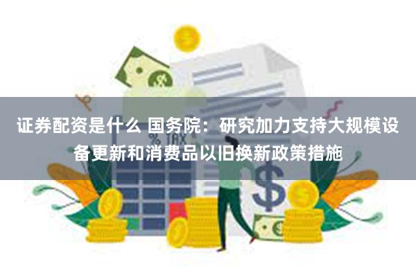 证券配资是什么 国务院：研究加力支持大规模设备更新和消费品以旧换新政策措施