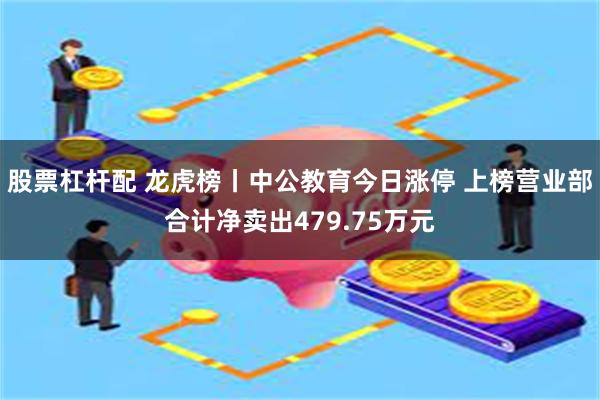 股票杠杆配 龙虎榜丨中公教育今日涨停 上榜营业部合计净卖出479.75万元