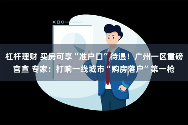 杠杆理财 买房可享“准户口”待遇！广州一区重磅官宣 专家：打响一线城市“购房落户”第一枪