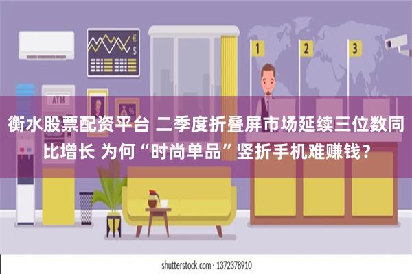 衡水股票配资平台 二季度折叠屏市场延续三位数同比增长 为何“时尚单品”竖折手机难赚钱？