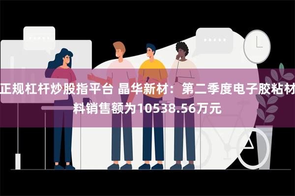 正规杠杆炒股指平台 晶华新材：第二季度电子胶粘材料销售额为10538.56万元