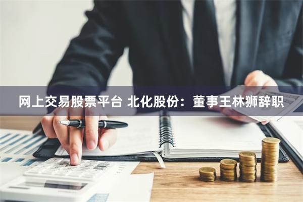 网上交易股票平台 北化股份：董事王林狮辞职