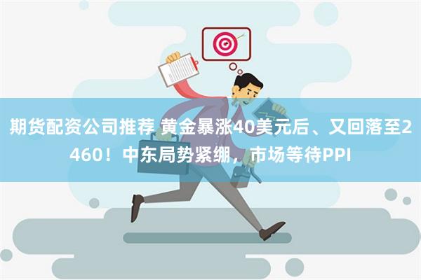 期货配资公司推荐 黄金暴涨40美元后、又回落至2460！中东局势紧绷，市场等待PPI