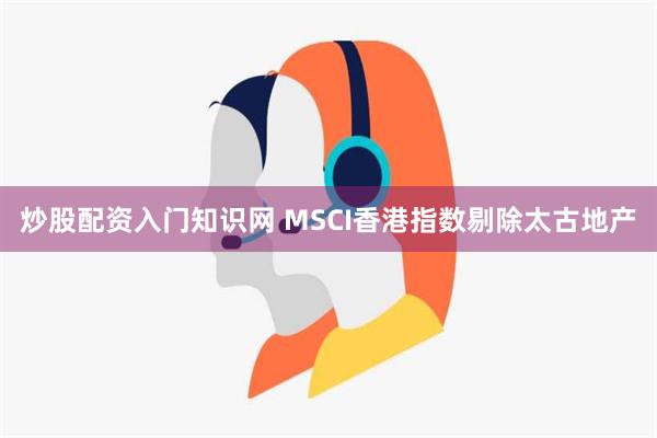 炒股配资入门知识网 MSCI香港指数剔除太古地产