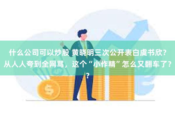 什么公司可以炒股 黄晓明三次公开表白虞书欣？从人人夸到全网骂，这个“小作精”怎么又翻车了？