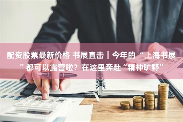 配资股票最新价格 书展直击｜今年的 “上海书展”都可以露营啦？在这里奔赴“精神旷野”