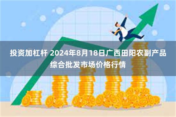 投资加杠杆 2024年8月18日广西田阳农副产品综合批发市场价格行情