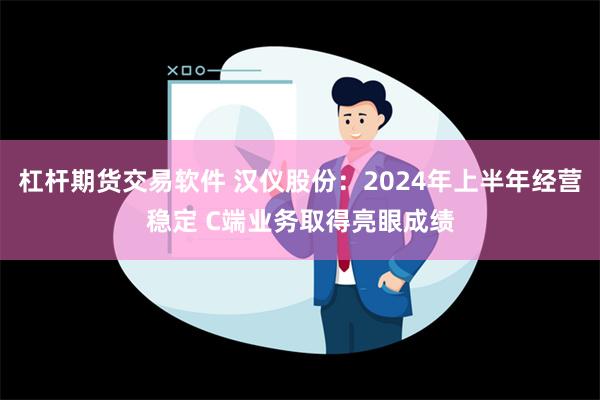 杠杆期货交易软件 汉仪股份：2024年上半年经营稳定 C端业务取得亮眼成绩