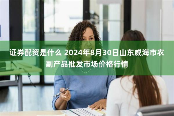 证券配资是什么 2024年8月30日山东威海市农副产品批发市场价格行情