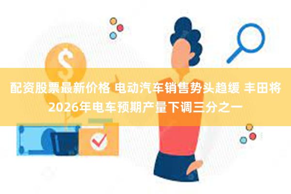 配资股票最新价格 电动汽车销售势头趋缓 丰田将2026年电车预期产量下调三分之一