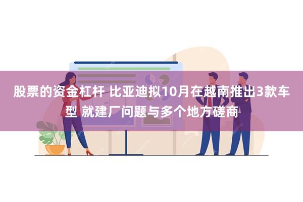 股票的资金杠杆 比亚迪拟10月在越南推出3款车型 就建厂问题与多个地方磋商