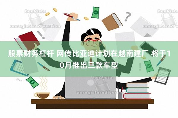 股票财务杠杆 网传比亚迪计划在越南建厂 将于10月推出三款车型