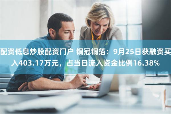 配资低息炒股配资门户 铜冠铜箔：9月25日获融资买入403.17万元，占当日流入资金比例16.38%