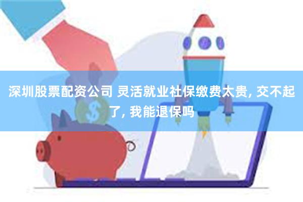 深圳股票配资公司 灵活就业社保缴费太贵, 交不起了, 我能退保吗