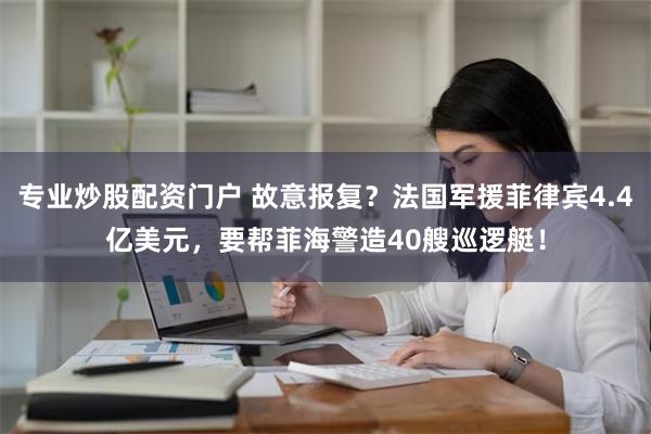 专业炒股配资门户 故意报复？法国军援菲律宾4.4亿美元，要帮菲海警造40艘巡逻艇！