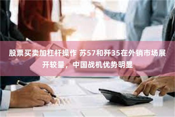 股票买卖加杠杆操作 苏57和歼35在外销市场展开较量，中国战机优势明显