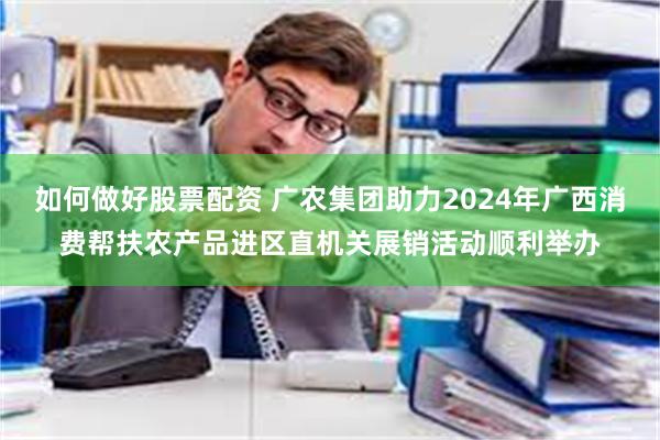 如何做好股票配资 广农集团助力2024年广西消费帮扶农产品进区直机关展销活动顺利举办