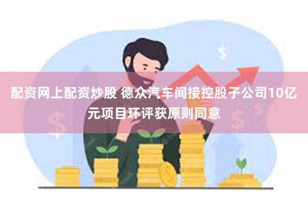 配资网上配资炒股 德众汽车间接控股子公司10亿元项目环评获原则同意