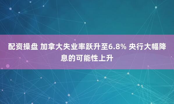 配资操盘 加拿大失业率跃升至6.8% 央行大幅降息的可能性上升