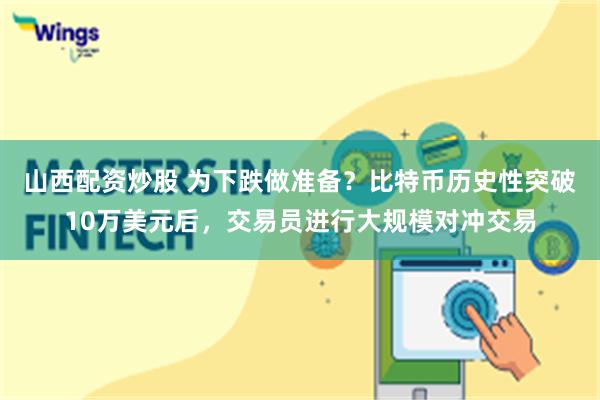 山西配资炒股 为下跌做准备？比特币历史性突破10万美元后，交易员进行大规模对冲交易