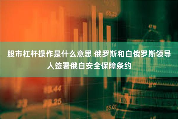 股市杠杆操作是什么意思 俄罗斯和白俄罗斯领导人签署俄白安全保障条约