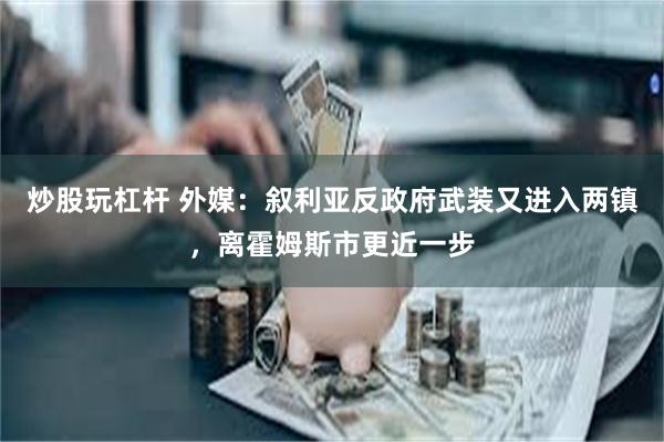 炒股玩杠杆 外媒：叙利亚反政府武装又进入两镇，离霍姆斯市更近一步