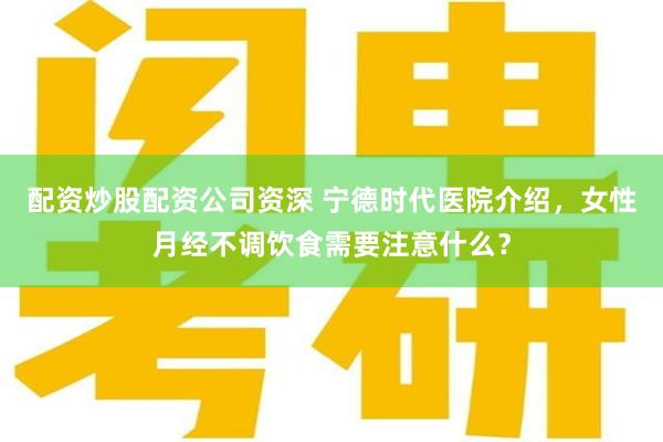 配资炒股配资公司资深 宁德时代医院介绍，女性月经不调饮食需要注意什么？