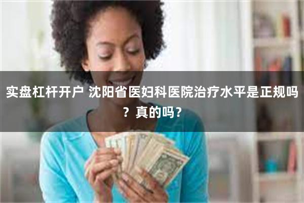 实盘杠杆开户 沈阳省医妇科医院治疗水平是正规吗？真的吗？