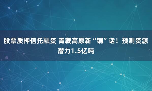 股票质押信托融资 青藏高原新“铜”话！预测资源潜力1.5亿吨