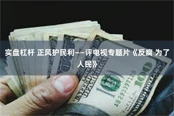 实盘杠杆 正风护民利——评电视专题片《反腐 为了人民》