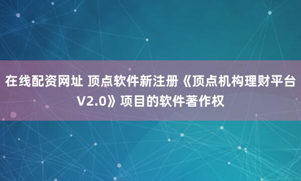 在线配资网址 顶点软件新注册《顶点机构理财平台V2.0》项目的软件著作权