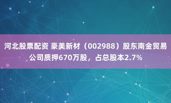 河北股票配资 豪美新材（002988）股东南金贸易公司质押670万股，占总股本2.7%