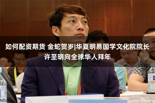 如何配资期货 金蛇贺岁|华夏明易国学文化院院长许至明向全球华人拜年