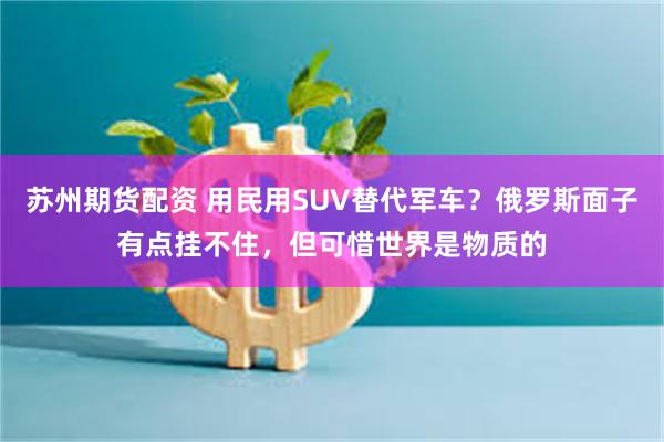 苏州期货配资 用民用SUV替代军车？俄罗斯面子有点挂不住，但可惜世界是物质的