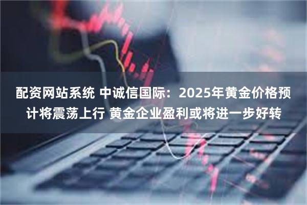 配资网站系统 中诚信国际：2025年黄金价格预计将震荡上行 黄金企业盈利或将进一步好转