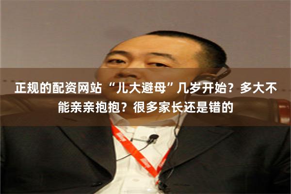 正规的配资网站 “儿大避母”几岁开始？多大不能亲亲抱抱？很多家长还是错的