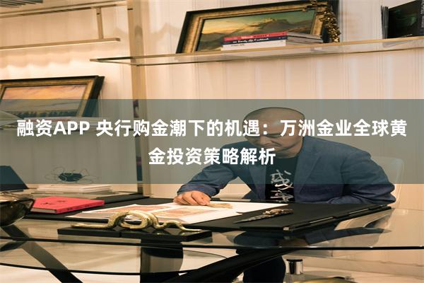 融资APP 央行购金潮下的机遇：万洲金业全球黄金投资策略解析