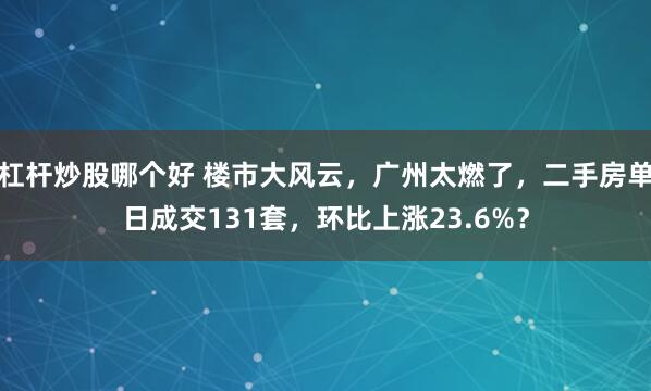 杠杆炒股哪个好 楼市大风云，广州太燃了，二手房单日成交131套，环比上涨23.6%？