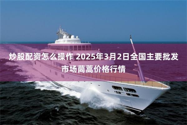 炒股配资怎么操作 2025年3月2日全国主要批发市场茼蒿价格行情