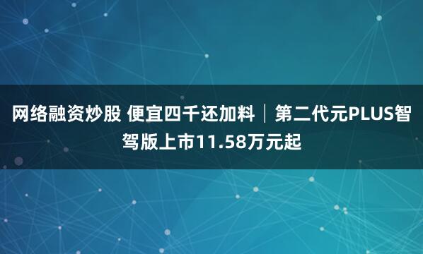 网络融资炒股 便宜四千还加料│第二代元PLUS智驾版上市11.58万元起