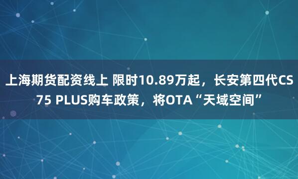 上海期货配资线上 限时10.89万起，长安第四代CS75 PLUS购车政策，将OTA“天域空间”