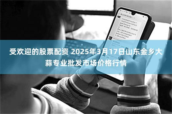 受欢迎的股票配资 2025年3月17日山东金乡大蒜专业批发市场价格行情